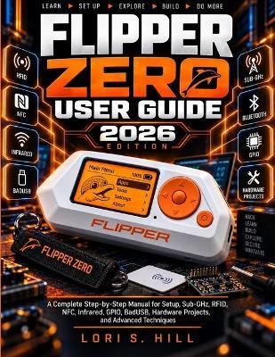 Flipper Zero User Guide 2026: A Complete Step-by-Step manual for Setup, Sub-GHz, RFID, NFC, Infrared, GPIO, BadUSB, Hardware Projects, and Advanced Techniques - Lori S Hill - cover