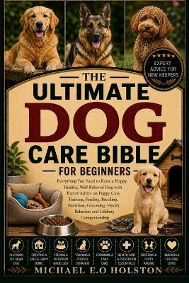 The Ultimate Dog Care Bible for Beginners: Everything You Need to Raise a Happy, Healthy, Well-Behaved Dog with Expert Advice on Puppy Care, Training, Feeding, Breeding, Nutrition, Grooming, Health, Behavior, and Lifelong Companionship - Michael E O Holston - cover
