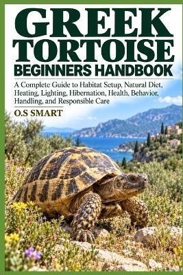 Greek Tortoise Beginners Handbook: A Complete Guide to Habitat Setup, Natural Diet, Heating, Lighting, Hibernation, Health, Behavior, Handling, and Responsible Care - O S Smart - cover