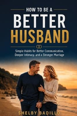 How to Be a Better Husband: Simple Habits for Better Communication, Deeper Intimacy, and a Stronger Marriage - Shelby Badillo - cover