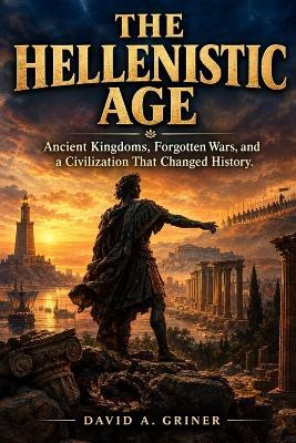 The Hellenistic Age: Ancient Kingdoms, Forgotten Wars, and a Civilization That Changed History - David A Griner - cover