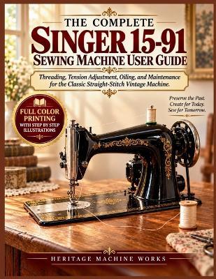 The Complete Singer 15-91 Sewing Machine User Guide: Threading, Tension Adjustment, Oiling, and Maintenance for the Classic Straight-Stitch Vintage Machine - Heritage Machine Works - cover