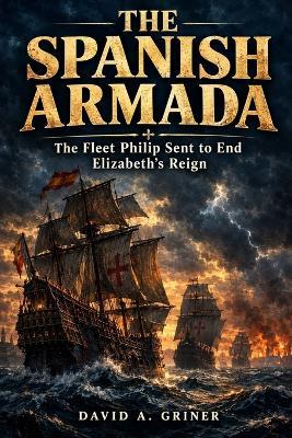 The Spanish Armada: The Fleet Philip Sent to End Elizabeth's Reign - David A Griner - cover