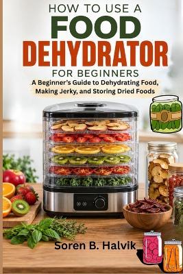 How to Use a Food Dehydrator for Beginners: A Beginner's Guide to Dehydrating Food, Making Jerky, and Storing Dried Foods - Soren B Halvik - cover