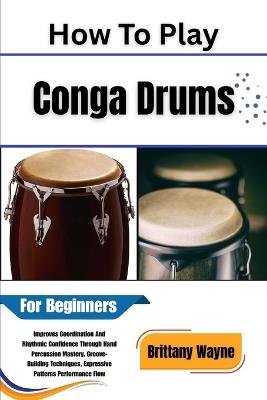 How To Play Conga Drums For Beginners: Improves Coordination And Rhythmic Confidence Through Hand Percussion Mastery, Groove-Building Techniques, Expressive Patterns Performance Flow - Brittany Wayne - cover