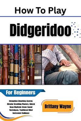 How To Play Didgeridoo For Beginners: Strengthen Breathing Control, Circular Breathing Mastery, Unlock Deep Rhythmic Drone Sound Techniques, Traditional Wind Instrument Guidance - Brittany Wayne - cover