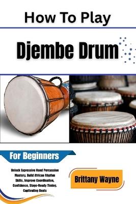 How To Play Djembe Drum For Beginners: Learn African Rhythms, Master Basic Techniques, and Unleash Your Musical Confidence A Step-by-Step Guide to Hand Drumming - Brittany Wayne - cover