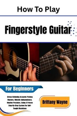 How To Play Fingerstyle Guitar For Beginners: Stress-Relieving Acoustic Picking Mastery, Melodic Independence, Rhythm Precision Using A Proven Step-By-Step System For Self-Taught Musicians - Brittany Wayne - cover