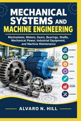 Mechanical Systems and Machine Engineering: Mechanisms, Motors, Gears, Bearings, Shafts, Mechanical Power, Industrial Equipment, and Machine Maintenance - Alvaro N Hill - cover