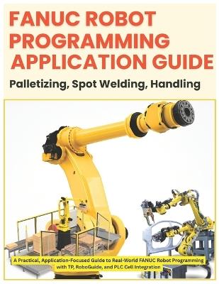 Fanuc Robot Programming- Application Guide: Palletizing - Spot Welding - Handling: Application-Focused Guide to Real-World FANUC Robot Programming with TP, RoboGuide, and PLC Cell Int - Vivin Vinson - cover