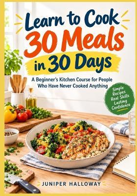 Learn to Cook 30 Meals in 30 Days: A Beginner's Kitchen Course for People Who Have Never Cooked Anything - Juniper Halloway - cover