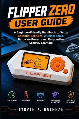 Flipper Zero User Guide: A Beginner-Friendly Handbook to Setup Essential Features, Wireless Tools, Hardware Projects and Responsible Security Learning - Steven F Brennan - cover