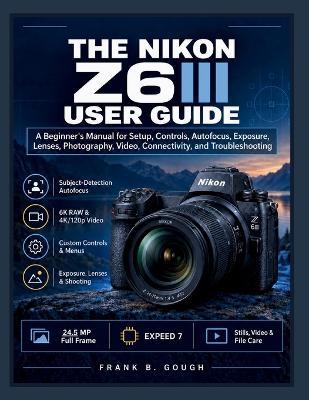 The Nikon Z6III User Guide: A Beginner's Manual for Setup, Controls, Autofocus, Exposure, Lenses, Photography, Video, Connectivity, and Troubleshooting - Frank B Gough - cover