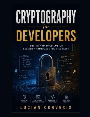 Cryptography for Developers: Design and Build Custom Security Protocols from Scratch - Lucian Corvexis - cover