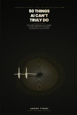 50 Things AI Can't Truly Do: Why Machines Can Simulate Everything but Human Experience - Love, Grief, Meaning, and the Soul of Being Alive - Ashish Tiwari - cover