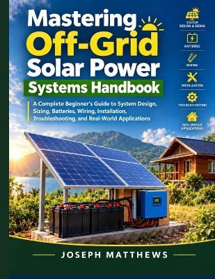 Mastering Off-Grid Solar Power Systems Handbook: A Complete Beginner's Guide to System Design, Sizing, Batteries, Wiring, Installation, Troubleshooting, and Real-World Applications - Joseph Matthews - cover