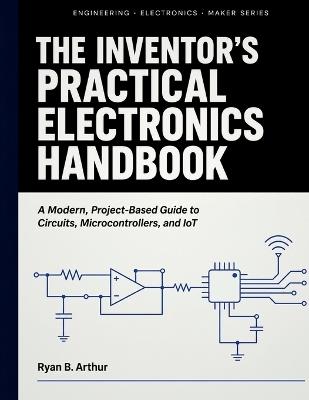 The Inventor's Practical Electronics Handbook: A Modern, Project-Based Guide to Circuits, Microcontrollers, and IoT - Ryan B Arthur - cover