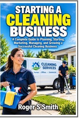 Starting a Cleaning Business: A Complete Guide to Planning, Starting, Marketing, Managing, and Growing a Successful Cleaning Business - Roger S Smith - cover