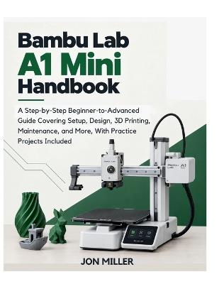 Bambu Lab A1 Mini Handbook: A Step-by-Step Beginner-to-Advanced Guide Covering Setup, Design, 3D Printing, Maintenance, and More, With Practice Projects Included - Jon Miller - cover