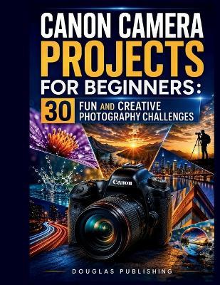 Canon Camera Projects for Beginners: 30 FUN AND CREATIVE PHOTOGRAPHY CHALLENGES: A 30-Day Beginner Guide to Mastering Camera Settings, Creative Photography Techniques, Composition, Lighting, Exposure, and Practical Photo Challenges - Douglas Publishing - cover