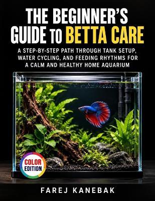 The Beginner's Guide to Betta Care: A Step-by-Step Path Through Tank Setup, Water Cycling, and Feeding Rhythms for a Calm and Healthy Home Aquarium - Farej Kanebak - cover