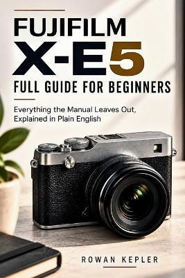 Fujifilm X-E5 Full Guide for Beginners: Everything the Manual Leaves Out, Explained in Plain English - Rowan Kepler - cover