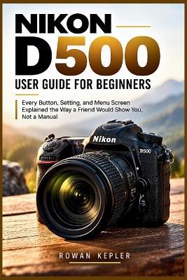 Nikon D500 User Guide for Beginners: Every Button, Setting, and Menu Screen Explained the Way a Friend Would Show You, Not a Manual - Rowan Kepler - cover