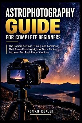 Astrophotography Guide for Complete Beginners: The Camera Settings, Timing, and Locations That Turn a Freezing Night of Black Photos Into Your First Real Shot of the Stars - Rowan Kepler - cover