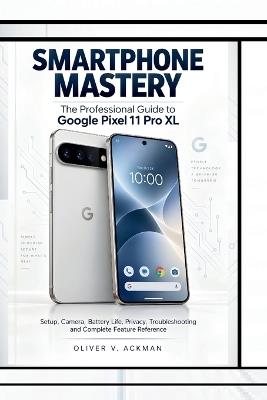 Smartphone Mastery: The Professional Guide to Google Pixel 11 Pro XL, Setup, Camera, Battery Life, Privacy, Troubleshooting and Complete Feature Reference - Oliver V Ackman - cover