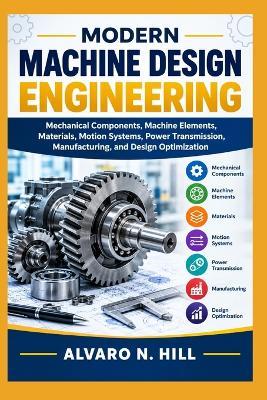 Modern Machine Design Engineering: Mechanical Components, Machine Elements, Materials, Motion Systems, Power Transmission, Manufacturing, and Design Optimization - Alvaro N Hill - cover