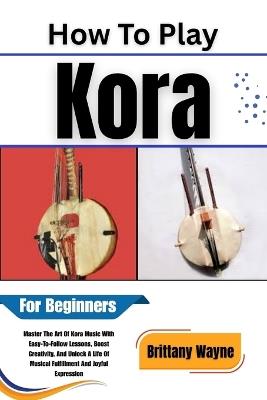 How To Play Kora For Beginners: Master The Art Of Kora Music With Easy-To-Follow Lessons, Boost Creativity, And Unlock A Life Of Musical Fulfillment And Joyful Expression - Brittany Wayne - cover