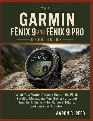 The Garmin Fēnix 9 and Fēnix 9 Pro User Guide: What Your Watch Actually Does in the Field: Satellite Messaging, True Battery Life, and Smarter Training - for Runners, Hikers, and Everyday Athletes - Aaron C Reed - cover