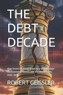 The Debt Decade: How America's Fiscal Trajectory Will Reshape the Economy, Politics, and the World Order, 2026-2036 - Robert Geissler - cover
