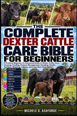 The Complete Dexter Cattle Care Bible for Beginners: A Practical Beginner-to-Advanced Guide to Dexter Cattle Care, Housing, Feeding, Pasture Management, Handling, Health, Nutrition, Breeding, Calving, and Long-Term Herd Welfare - Michele D Ashforde - cover