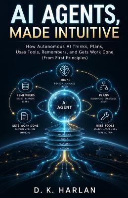 AI Agents, Made Intuitive: How Autonomous AI Thinks, Plans, Uses Tools, Remembers, and Gets Work Done (From First Principles) - D K Harlan - cover