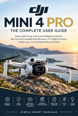 Dji Mini 4 Pro the Complete User Guide: Setup, Safe Flying, Camera & Intelligent Features, Five Named Cinematic Shot Recipes, a Pre-Flight Checklist, a Flight Log, and Field-Tested Tips and Tricks - Simple Smart Manuals - cover
