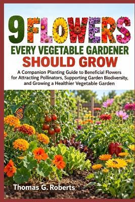 9 Flowers Every Vegetable Gardener Should Grow: A Companion Planting Guide to Beneficial Flowers for Attracting Pollinators, Supporting Garden Biodiversity, and Growing a Healthier Vegetable Garden - Thomas G Roberts - cover