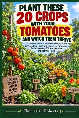 Plant These 20 Crops with Your Tomatoes and Watch Them Thrive: A Complete Tomato Companion Planting Guide to Vegetables, Herbs, and Flowers for Pollinators, Garden Diversity, Efficient Space Use, and Healthier Plants - Thomas G Roberts - cover