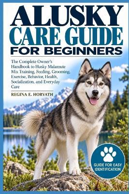 Alusky Care Guide for Beginners: The Complete Owner's Handbook to Husky Malamute Mix Training, Feeding, Grooming, Exercise, Behavior, Health, Socialization, and Everyday Care - Regina E Horvath - cover