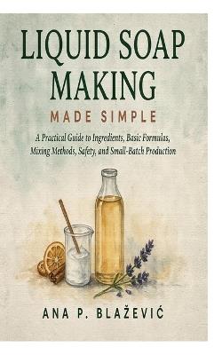 Liquid Soap Making Made Simple: A Practical Guide to Ingredients, Basic Formulas, Mixing Methods, Safety, and Small-Batch Production - Ana P Blazevic - cover