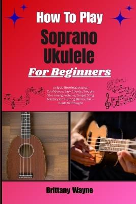 How To Play Soprano Ukulele For Beginners: Unlock Effortless Musical Confidence: Easy Chords, Smooth Strumming Patterns, Simple Song Mastery On 4-String Mini Guitar - Guide Self-Taught - Brittany Wayne - cover