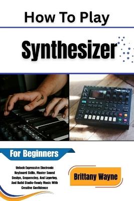 How To Play Synthesizer For Beginners: Unlock Expressive Electronic Keyboard Skills, Master Sound Design, Sequencing, and Layering, and Build Studio-Ready Music with Creative Confidence - Brittany Wayne - cover