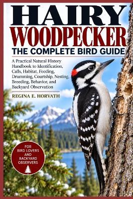 Hairy Woodpecker: The Complete Bird Guide: A Practical Natural History Handbook to Identification, Calls, Habitat, Feeding, Drumming, Courtship, Nesting, Breeding, Behavior, and Backyard Observation - Regina E Horvath - cover