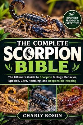 The Complete Scorpion Bible: The Ultimate Guide to Scorpion Biology, Behavior, Species, Care, Handling, and Responsible Keeping - Charly Boson - cover