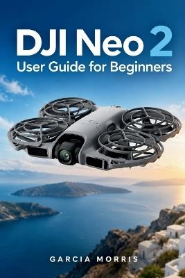 DJI Neo 2 User Guide for Beginners: Practical Guidance for Safe Setup Smooth Flight Smart Tracking Clear 4K Video FPV Control Battery Care and Everyday Problem Solving - Garcia Morris - cover