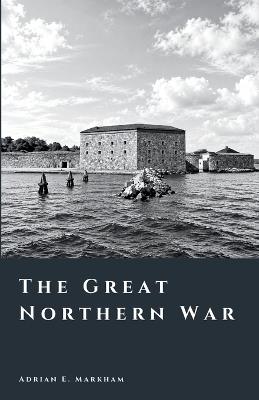 The Great Northern War: The Fall of Sweden's Empire - Adrian E Markham - cover