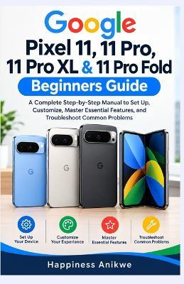 Google Pixel 11, 11 Pro, 11 Pro XL & 11 Pro Fold Beginners Guide: A Complete Step-by-Step Manual to Set Up, Customize, Master Essential Features, and Troubleshoot Common Problems - Happiness Anikwe - cover
