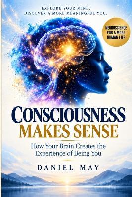 Consciousness Makes Sense: How Your Brain Creates the Experience of Being You - Daniel May - cover