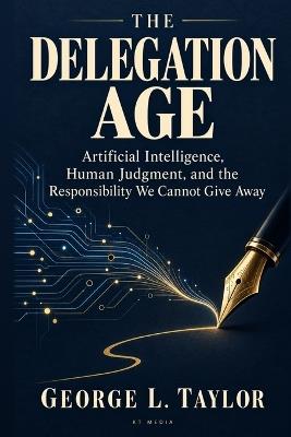 The Delegation Age: Artificial Intelligence, Human Judgment, and the Responsibility We Cannot Give Away - George Taylor - cover