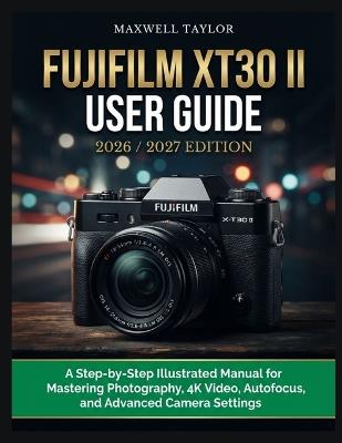 Fujifilm Xt30 II User Guide 2026/2027 Edition: A Step-By-Step Illustrated Manual For Mastering Photography, 4k Video, Autofocus, And Advanced Camera Settings - Maxwell Taylor - cover
